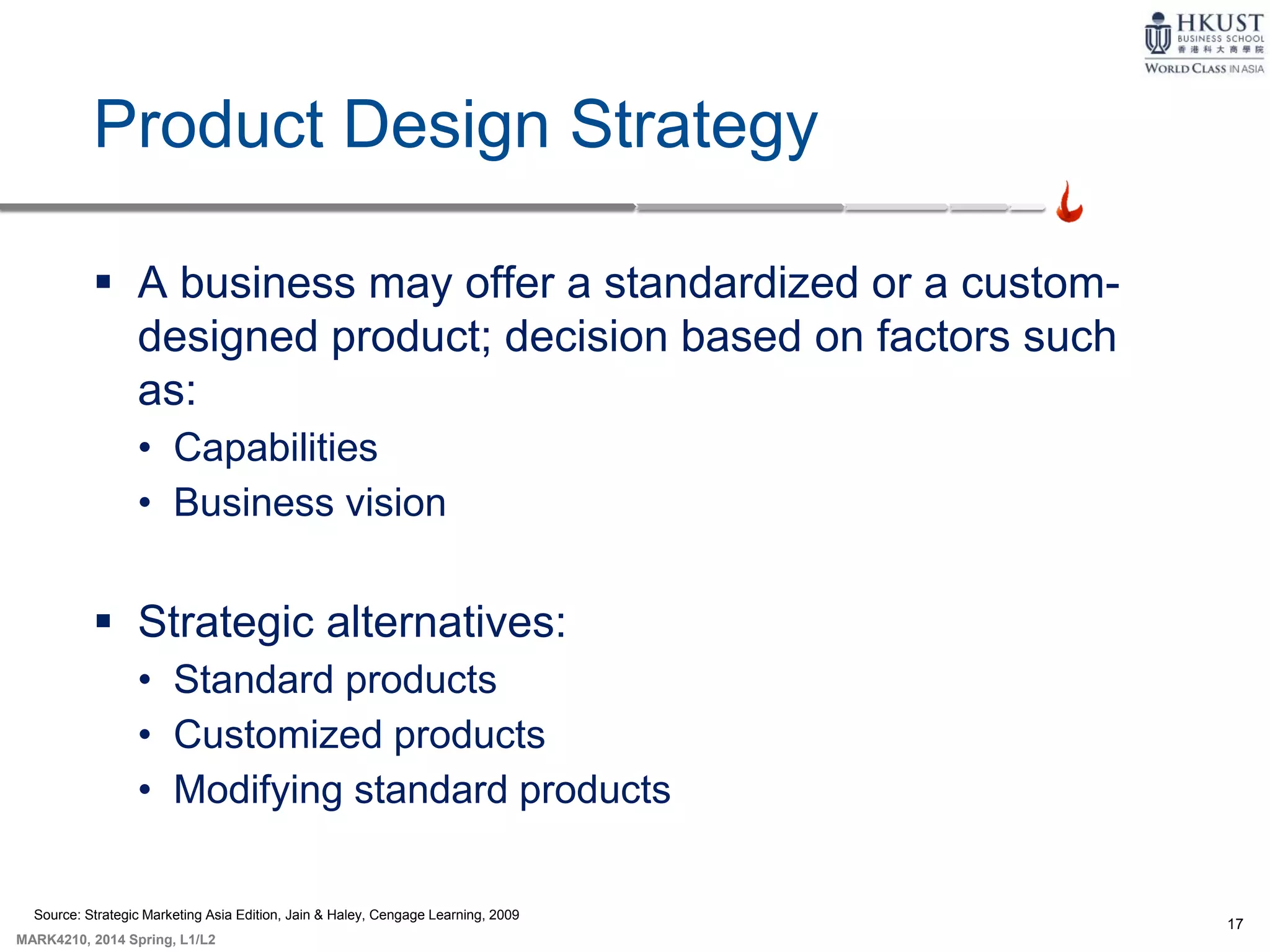 17
MARK4210, 2014 Spring, L1/L2
Product Design Strategy
 A business may offer a standardized or a custom-
designed product; decision based on factors such
as:
• Capabilities
• Business vision
 Strategic alternatives:
• Standard products
• Customized products
• Modifying standard products
Source: Strategic Marketing Asia Edition, Jain & Haley, Cengage Learning, 2009
 