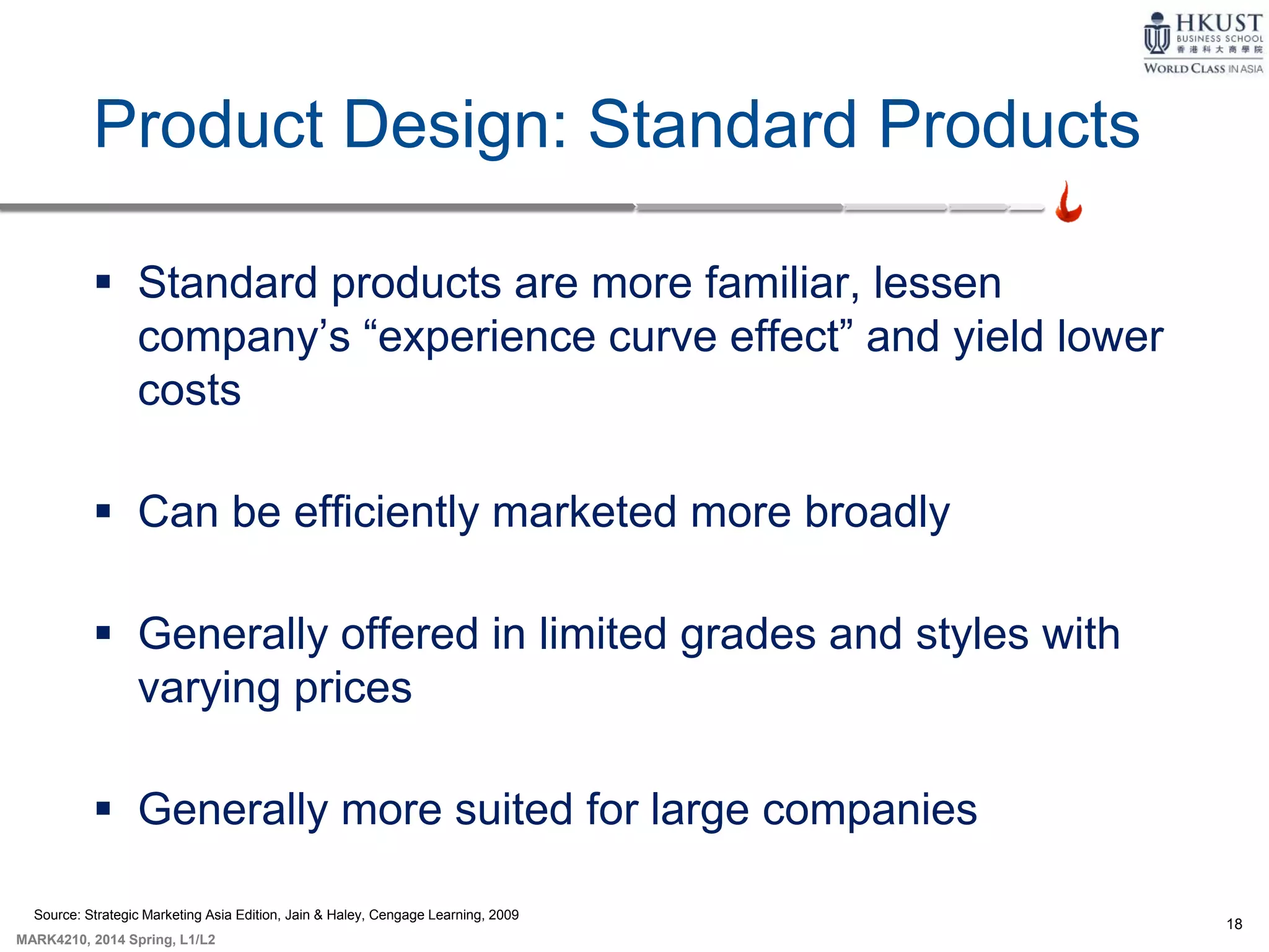 18
MARK4210, 2014 Spring, L1/L2
Product Design: Standard Products
 Standard products are more familiar, lessen
company’s “experience curve effect” and yield lower
costs
 Can be efficiently marketed more broadly
 Generally offered in limited grades and styles with
varying prices
 Generally more suited for large companies
Source: Strategic Marketing Asia Edition, Jain & Haley, Cengage Learning, 2009
 