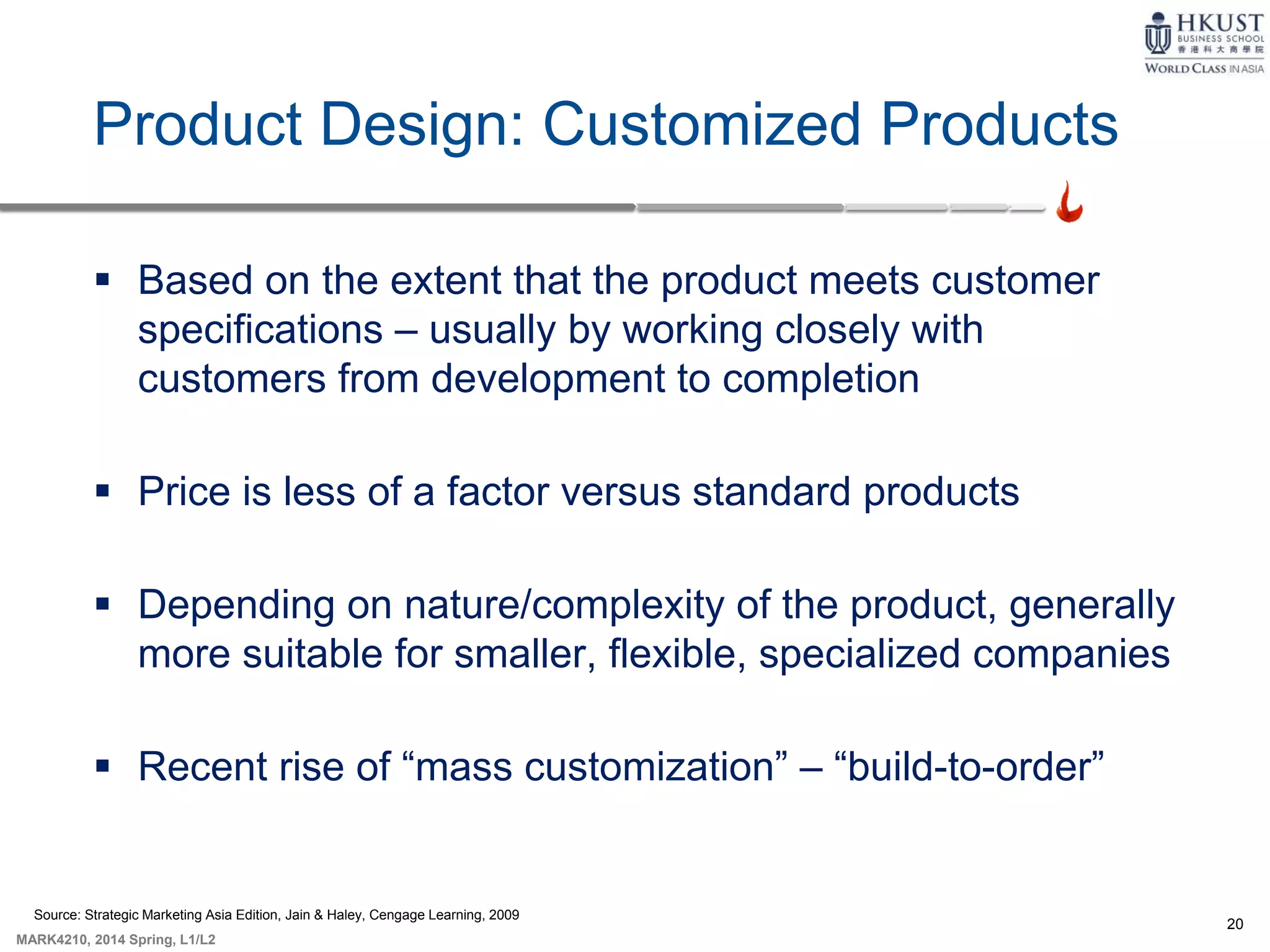 20
MARK4210, 2014 Spring, L1/L2
Product Design: Customized Products
 Based on the extent that the product meets customer
specifications – usually by working closely with
customers from development to completion
 Price is less of a factor versus standard products
 Depending on nature/complexity of the product, generally
more suitable for smaller, flexible, specialized companies
 Recent rise of “mass customization” – “build-to-order”
Source: Strategic Marketing Asia Edition, Jain & Haley, Cengage Learning, 2009
 
