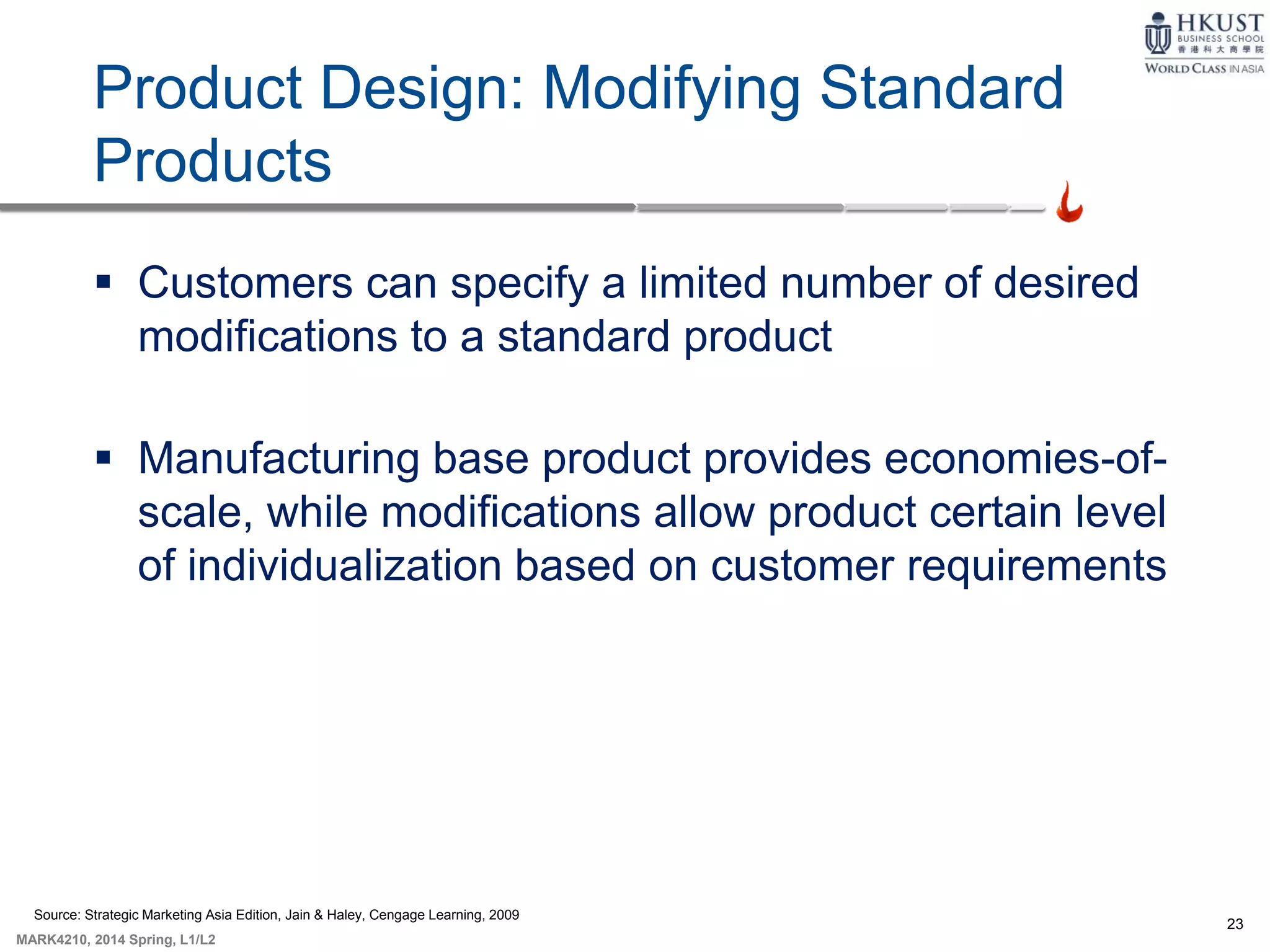 23
MARK4210, 2014 Spring, L1/L2
Product Design: Modifying Standard
Products
 Customers can specify a limited number of desired
modifications to a standard product
 Manufacturing base product provides economies-of-
scale, while modifications allow product certain level
of individualization based on customer requirements
Source: Strategic Marketing Asia Edition, Jain & Haley, Cengage Learning, 2009
 