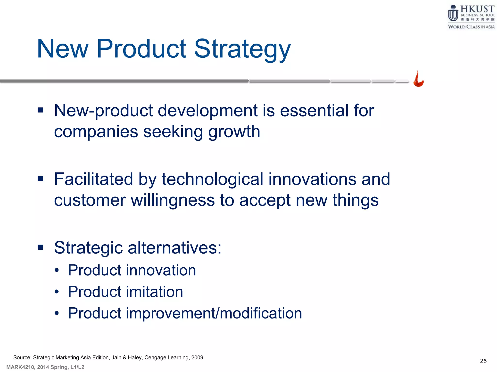 25
MARK4210, 2014 Spring, L1/L2
New Product Strategy
 New-product development is essential for
companies seeking growth
 Facilitated by technological innovations and
customer willingness to accept new things
 Strategic alternatives:
• Product innovation
• Product imitation
• Product improvement/modification
Source: Strategic Marketing Asia Edition, Jain & Haley, Cengage Learning, 2009
 