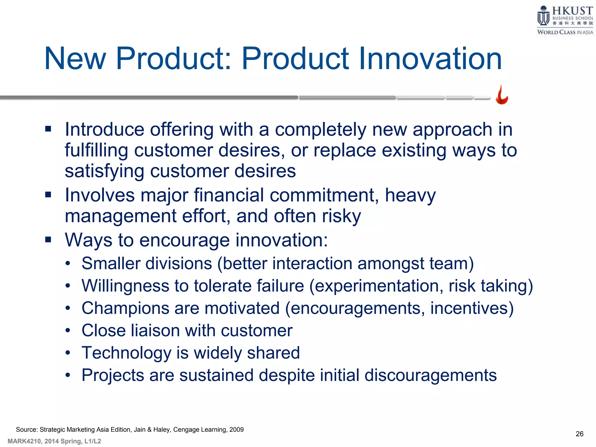 26
MARK4210, 2014 Spring, L1/L2
New Product: Product Innovation
 Introduce offering with a completely new approach in
fulfilling customer desires, or replace existing ways to
satisfying customer desires
 Involves major financial commitment, heavy
management effort, and often risky
 Ways to encourage innovation:
• Smaller divisions (better interaction amongst team)
• Willingness to tolerate failure (experimentation, risk taking)
• Champions are motivated (encouragements, incentives)
• Close liaison with customer
• Technology is widely shared
• Projects are sustained despite initial discouragements
Source: Strategic Marketing Asia Edition, Jain & Haley, Cengage Learning, 2009
 