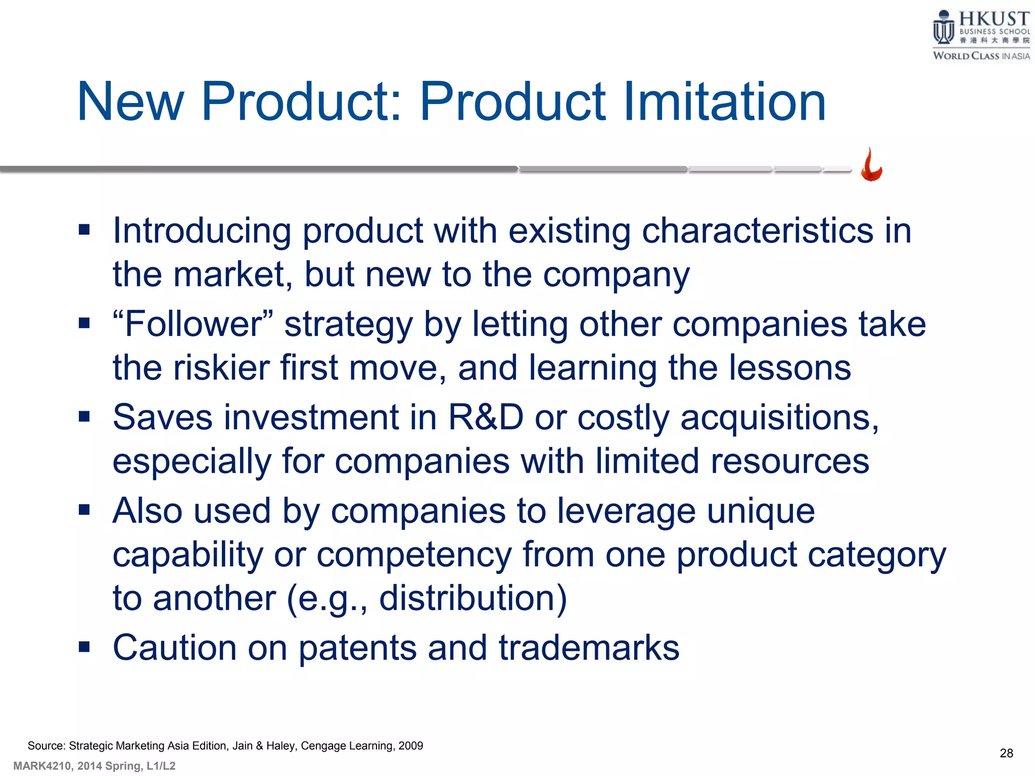28
MARK4210, 2014 Spring, L1/L2
New Product: Product Imitation
 Introducing product with existing characteristics in
the market, but new to the company
 “Follower” strategy by letting other companies take
the riskier first move, and learning the lessons
 Saves investment in R&D or costly acquisitions,
especially for companies with limited resources
 Also used by companies to leverage unique
capability or competency from one product category
to another (e.g., distribution)
 Caution on patents and trademarks
Source: Strategic Marketing Asia Edition, Jain & Haley, Cengage Learning, 2009
 