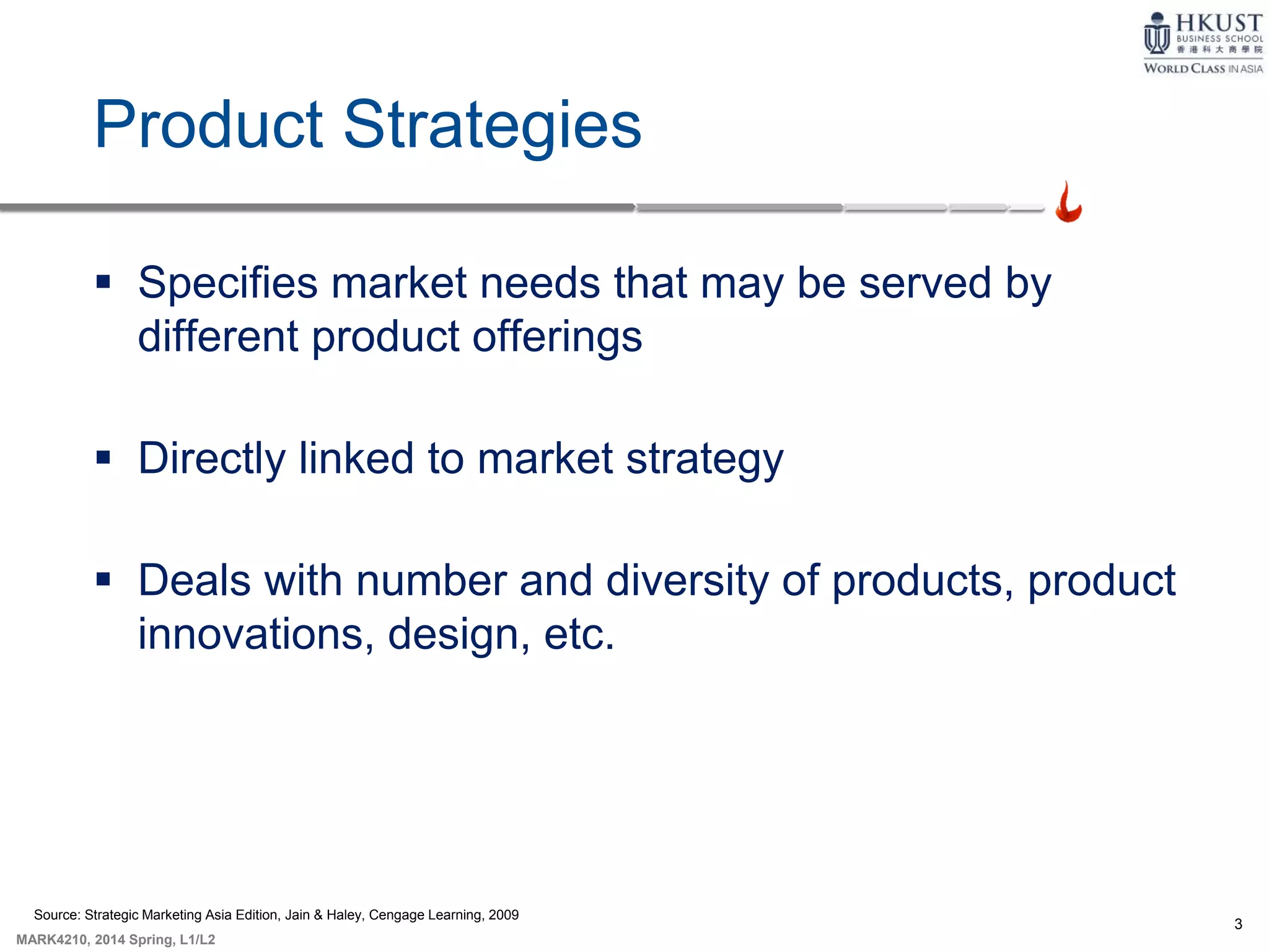 3
MARK4210, 2014 Spring, L1/L2
Product Strategies
 Specifies market needs that may be served by
different product offerings
 Directly linked to market strategy
 Deals with number and diversity of products, product
innovations, design, etc.
Source: Strategic Marketing Asia Edition, Jain & Haley, Cengage Learning, 2009
 