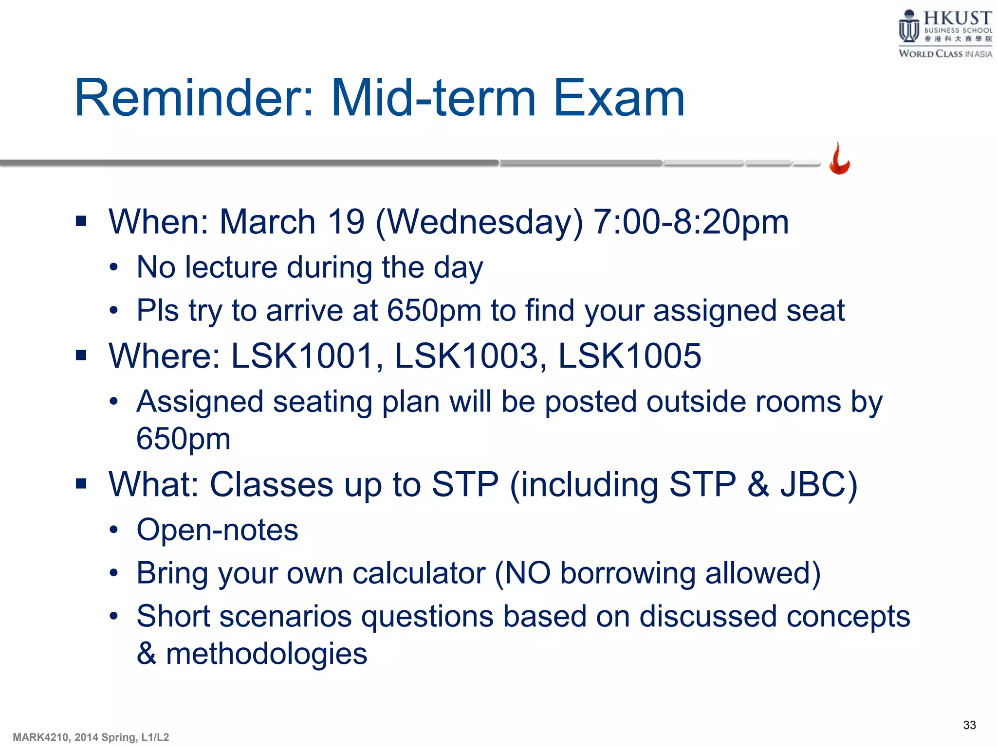 33
MARK4210, 2014 Spring, L1/L2
Reminder: Mid-term Exam
 When: March 19 (Wednesday) 7:00-8:20pm
• No lecture during the day
• Pls try to arrive at 650pm to find your assigned seat
 Where: LSK1001, LSK1003, LSK1005
• Assigned seating plan will be posted outside rooms by
650pm
 What: Classes up to STP (including STP & JBC)
• Open-notes
• Bring your own calculator (NO borrowing allowed)
• Short scenarios questions based on discussed concepts
& methodologies
 