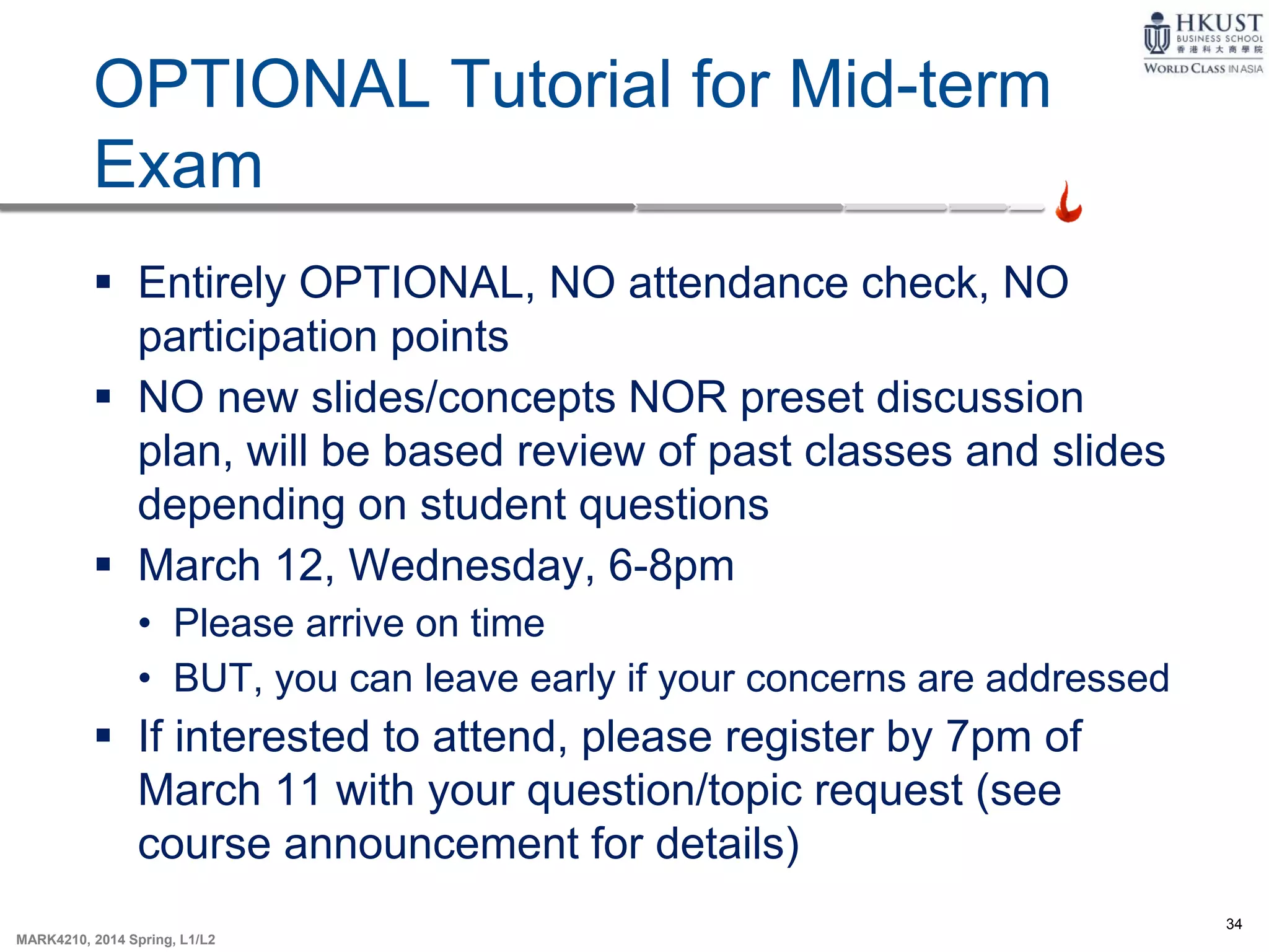 34
MARK4210, 2014 Spring, L1/L2
OPTIONAL Tutorial for Mid-term
Exam
 Entirely OPTIONAL, NO attendance check, NO
participation points
 NO new slides/concepts NOR preset discussion
plan, will be based review of past classes and slides
depending on student questions
 March 12, Wednesday, 6-8pm
• Please arrive on time
• BUT, you can leave early if your concerns are addressed
 If interested to attend, please register by 7pm of
March 11 with your question/topic request (see
course announcement for details)
 