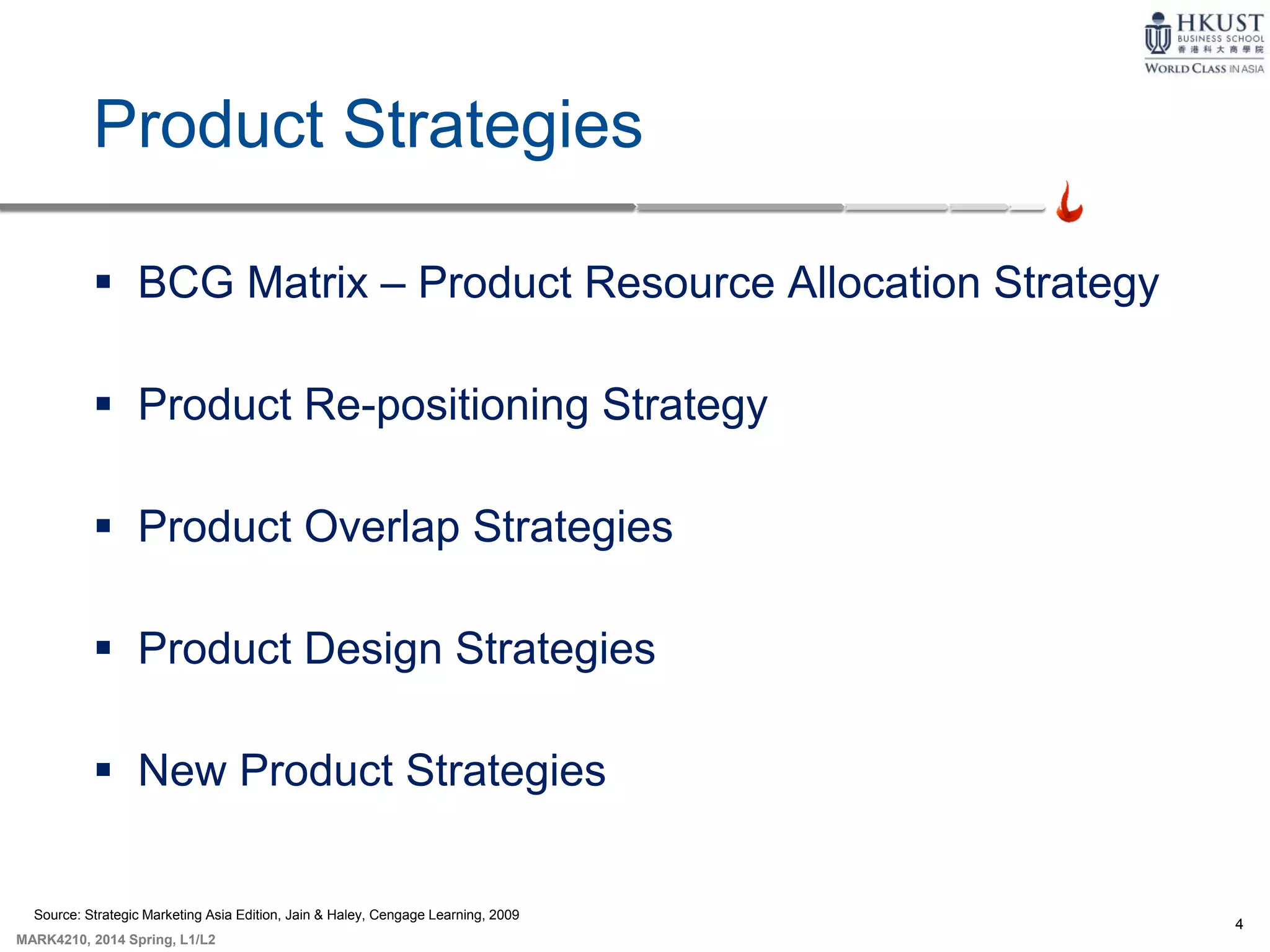 4
MARK4210, 2014 Spring, L1/L2
Product Strategies
 BCG Matrix – Product Resource Allocation Strategy
 Product Re-positioning Strategy
 Product Overlap Strategies
 Product Design Strategies
 New Product Strategies
Source: Strategic Marketing Asia Edition, Jain & Haley, Cengage Learning, 2009
 