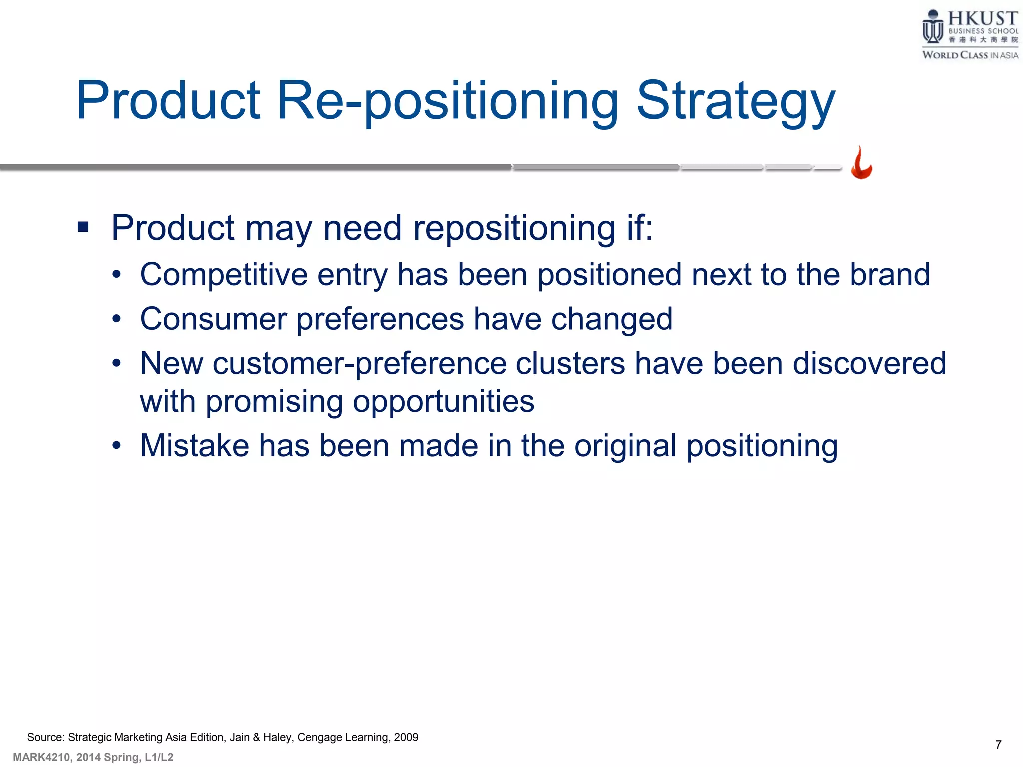 7
MARK4210, 2014 Spring, L1/L2
Product Re-positioning Strategy
 Product may need repositioning if:
• Competitive entry has been positioned next to the brand
• Consumer preferences have changed
• New customer-preference clusters have been discovered
with promising opportunities
• Mistake has been made in the original positioning
Source: Strategic Marketing Asia Edition, Jain & Haley, Cengage Learning, 2009
 