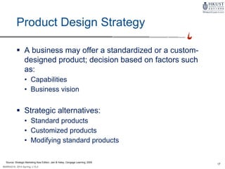 17
MARK4210, 2014 Spring, L1/L2
Product Design Strategy
 A business may offer a standardized or a custom-
designed product; decision based on factors such
as:
• Capabilities
• Business vision
 Strategic alternatives:
• Standard products
• Customized products
• Modifying standard products
Source: Strategic Marketing Asia Edition, Jain & Haley, Cengage Learning, 2009
 