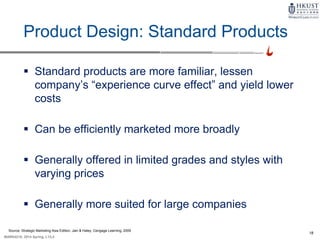 18
MARK4210, 2014 Spring, L1/L2
Product Design: Standard Products
 Standard products are more familiar, lessen
company’s “experience curve effect” and yield lower
costs
 Can be efficiently marketed more broadly
 Generally offered in limited grades and styles with
varying prices
 Generally more suited for large companies
Source: Strategic Marketing Asia Edition, Jain & Haley, Cengage Learning, 2009
 
