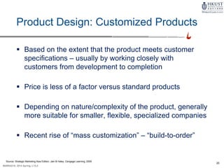 20
MARK4210, 2014 Spring, L1/L2
Product Design: Customized Products
 Based on the extent that the product meets customer
specifications – usually by working closely with
customers from development to completion
 Price is less of a factor versus standard products
 Depending on nature/complexity of the product, generally
more suitable for smaller, flexible, specialized companies
 Recent rise of “mass customization” – “build-to-order”
Source: Strategic Marketing Asia Edition, Jain & Haley, Cengage Learning, 2009
 
