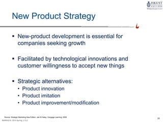25
MARK4210, 2014 Spring, L1/L2
New Product Strategy
 New-product development is essential for
companies seeking growth
 Facilitated by technological innovations and
customer willingness to accept new things
 Strategic alternatives:
• Product innovation
• Product imitation
• Product improvement/modification
Source: Strategic Marketing Asia Edition, Jain & Haley, Cengage Learning, 2009
 