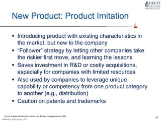 28
MARK4210, 2014 Spring, L1/L2
New Product: Product Imitation
 Introducing product with existing characteristics in
the market, but new to the company
 “Follower” strategy by letting other companies take
the riskier first move, and learning the lessons
 Saves investment in R&D or costly acquisitions,
especially for companies with limited resources
 Also used by companies to leverage unique
capability or competency from one product category
to another (e.g., distribution)
 Caution on patents and trademarks
Source: Strategic Marketing Asia Edition, Jain & Haley, Cengage Learning, 2009
 