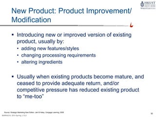 30
MARK4210, 2014 Spring, L1/L2
New Product: Product Improvement/
Modification
 Introducing new or improved version of existing
product, usually by:
• adding new features/styles
• changing processing requirements
• altering ingredients
 Usually when existing products become mature, and
ceased to provide adequate return, and/or
competitive pressure has reduced existing product
to “me-too”
Source: Strategic Marketing Asia Edition, Jain & Haley, Cengage Learning, 2009
 