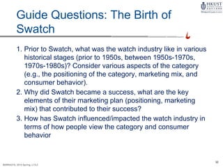 32
MARK4210, 2014 Spring, L1/L2
Guide Questions: The Birth of
Swatch
1. Prior to Swatch, what was the watch industry like in various
historical stages (prior to 1950s, between 1950s-1970s,
1970s-1980s)? Consider various aspects of the category
(e.g., the positioning of the category, marketing mix, and
consumer behavior).
2. Why did Swatch became a success, what are the key
elements of their marketing plan (positioning, marketing
mix) that contributed to their success?
3. How has Swatch influenced/impacted the watch industry in
terms of how people view the category and consumer
behavior
 
