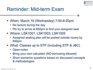 33
MARK4210, 2014 Spring, L1/L2
Reminder: Mid-term Exam
 When: March 19 (Wednesday) 7:00-8:20pm
• No lecture during the day
• Pls try to arrive at 650pm to find your assigned seat
 Where: LSK1001, LSK1003, LSK1005
• Assigned seating plan will be posted outside rooms by
650pm
 What: Classes up to STP (including STP & JBC)
• Open-notes
• Bring your own calculator (NO borrowing allowed)
• Short scenarios questions based on discussed concepts
& methodologies
 