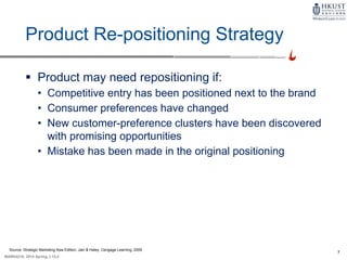 7
MARK4210, 2014 Spring, L1/L2
Product Re-positioning Strategy
 Product may need repositioning if:
• Competitive entry has been positioned next to the brand
• Consumer preferences have changed
• New customer-preference clusters have been discovered
with promising opportunities
• Mistake has been made in the original positioning
Source: Strategic Marketing Asia Edition, Jain & Haley, Cengage Learning, 2009
 