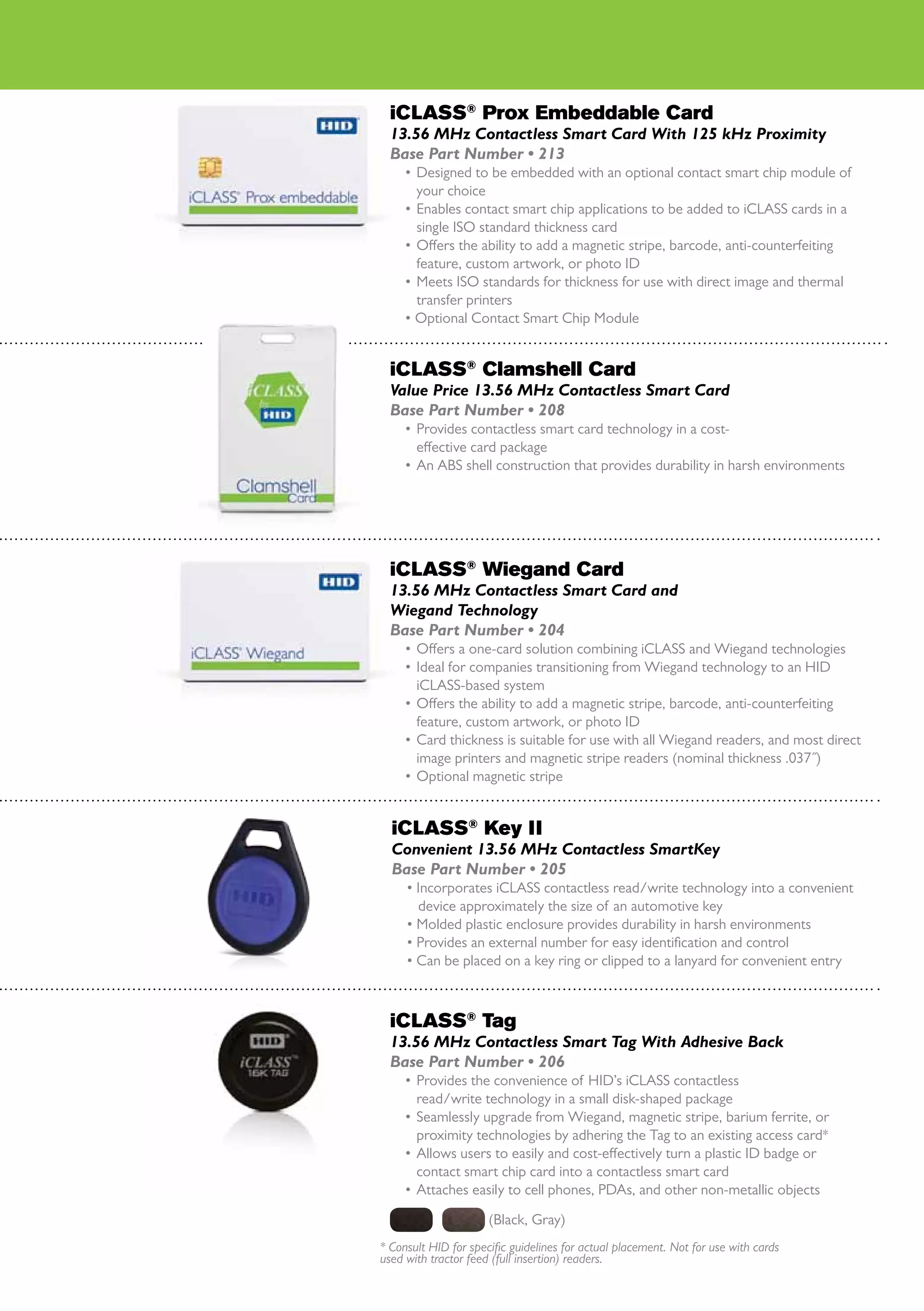 iCLASS® Prox Embeddable Card
  13.56 MHz Contactless Smart Card With 125 kHz Proximity
  Base Part Number • 213
     •	 Designed to be embedded with an optional contact smart chip module of
        your choice
     •	 Enables contact smart chip applications to be added to iCLASS cards in a
        single ISO standard thickness card
     •	 Offers the ability to add a magnetic stripe, barcode, anti-counterfeiting
        feature, custom artwork, or photo ID
     •	 Meets ISO standards for thickness for use with direct image and thermal
        transfer printers
     • Optional Contact Smart Chip Module


  iCLASS® Clamshell Card
  Value Price 13.56 MHz Contactless Smart Card
  Base Part Number • 208
     •	 Provides contactless smart card technology in a cost-
        effective card package
     •	 An ABS shell construction that provides durability in harsh environments




  iCLASS® Wiegand Card
  13.56 MHz Contactless Smart Card and
  Wiegand Technology
  Base Part Number • 204
     •	 Offers a one-card solution combining iCLASS and Wiegand technologies
     •	 Ideal for companies transitioning from Wiegand technology to an HID
        iCLASS-based system
     •	 Offers the ability to add a magnetic stripe, barcode, anti-counterfeiting
        feature, custom artwork, or photo ID
     •	 Card thickness is suitable for use with all Wiegand readers, and most direct
        image printers and magnetic stripe readers (nominal thickness .037˝)
     •	 Optional magnetic stripe


  iCLASS® Key II
  Convenient 13.56 MHz Contactless SmartKey
  Base Part Number • 205
     •	Incorporates iCLASS contactless read/write technology into a convenient
       device approximately the size of an automotive key
     •	Molded plastic enclosure provides durability in harsh environments
     •	Provides an external number for easy identification and control
     •	Can be placed on a key ring or clipped to a lanyard for convenient entry



  iCLASS® Tag
  13.56 MHz Contactless Smart Tag With Adhesive Back
  Base Part Number • 206
     •	 Provides the convenience of HID’s iCLASS contactless
        read/write technology in a small disk-shaped package
     •	 Seamlessly upgrade from Wiegand, magnetic stripe, barium ferrite, or
        proximity technologies by adhering the Tag to an existing access card*
     •	 Allows users to easily and cost-effectively turn a plastic ID badge or
        contact smart chip card into a contactless smart card
     •	 Attaches easily to cell phones, PDAs, and other non-metallic objects

                      (Black, Gray)
* Consult HID for specific guidelines for actual placement. Not for use with cards
used with tractor feed (full insertion) readers.
 