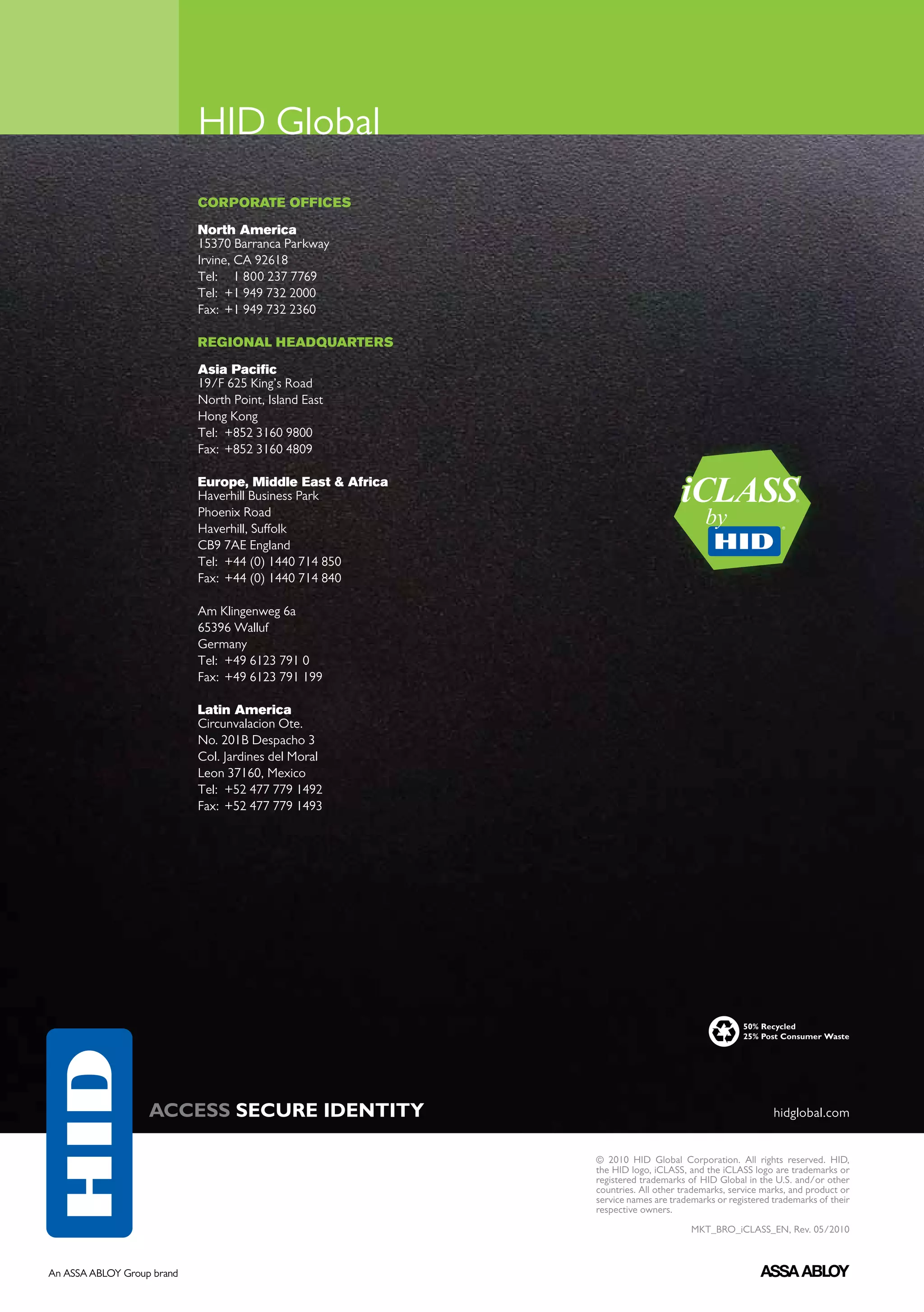 HID Global
   CORPORATE OFFICES

   North America
   15370 Barranca Parkway
   Irvine, CA 92618
   Tel: 	 1 800 237 7769
   Tel: 	+1 949 732 2000
   Fax: 	+1 949 732 2360

   REGIONAL HEADQUARTERS

   Asia Pacific
   19/F 625 King’s Road
   North Point, Island East
   Hong Kong
   Tel: 	+852 3160 9800
   Fax: 	+852 3160 4809

   Europe, Middle East & Africa
   Haverhill Business Park
   Phoenix Road
   Haverhill, Suffolk
   CB9 7AE England
   Tel: 	+44 (0) 1440 714 850
   Fax: 	+44 (0) 1440 714 840

   Am Klingenweg 6a
   65396 Walluf
   Germany
   Tel:	 +49 6123 791 0
   Fax:	 +49 6123 791 199

   Latin America
   Circunvalacion Ote.
   No. 201B Despacho 3
   Col. Jardines del Moral
   Leon 37160, Mexico
   Tel:	 +52 477 779 1492
   Fax:	 +52 477 779 1493




                                                                      50% Recycled
                                                                      25% Post Consumer Waste




ACCESS SECURE IDENTITY                                                       hidglobal.com


                                  © 2010 HID Global Corporation. All rights reserved. HID,
                                  the HID logo, iCLASS, and the iCLASS logo are trademarks or
                                  registered trademarks of HID Global in the U.S. and/or other
                                  countries. All other trademarks, service marks, and product or
                                  service names are trademarks or registered trademarks of their
                                  respective owners.

                                                         MKT_BRO_iCLASS_EN, Rev. 05/2010
 