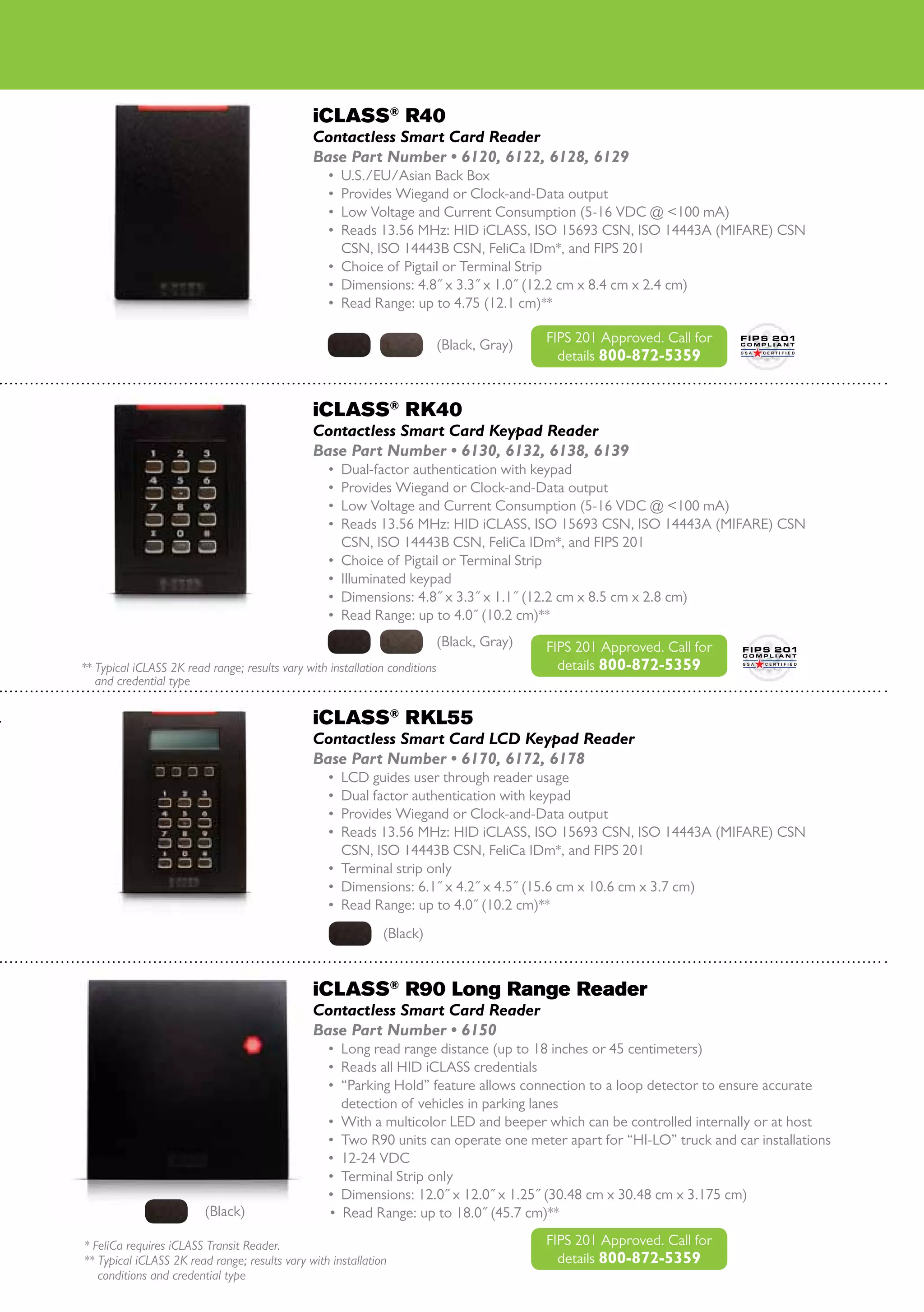 iCLASS® R40
                                                Contactless Smart Card Reader
                                                Base Part Number • 6120, 6122, 6128, 6129
                                                   •	 U.S./EU/Asian Back Box
                                                   •	 Provides Wiegand or Clock-and-Data output
                                                   •	 Low Voltage and Current Consumption (5-16 VDC @ <100 mA)
                                                   •	 Reads 13.56 MHz: HID iCLASS, ISO 15693 CSN, ISO 14443A (MIFARE) CSN
                                                      CSN, ISO 14443B CSN, FeliCa IDm*, and FIPS 201
                                                   •	 Choice of Pigtail or Terminal Strip
                                                   •	 Dimensions: 4.8˝ x 3.3˝ x 1.0˝ (12.2 cm x 8.4 cm x 2.4 cm)
                                                   •	 Read Range: up to 4.75 (12.1 cm)**

                                                                         (Black, Gray)   FIPS 201 Approved. Call for
                                                                                           details 800-872-5359


                                                iCLASS® RK40
                                                Contactless Smart Card Keypad Reader
                                                Base Part Number • 6130, 6132, 6138, 6139
                                                   •	 Dual-factor authentication with keypad
                                                   •	 Provides Wiegand or Clock-and-Data output
                                                   •	 Low Voltage and Current Consumption (5-16 VDC @ <100 mA)
                                                   •	 Reads 13.56 MHz: HID iCLASS, ISO 15693 CSN, ISO 14443A (MIFARE) CSN
                                                      CSN, ISO 14443B CSN, FeliCa IDm*, and FIPS 201
                                                   •	 Choice of Pigtail or Terminal Strip
                                                   •	 Illuminated keypad
                                                   •	 Dimensions: 4.8˝ x 3.3˝ x 1.1˝ (12.2 cm x 8.5 cm x 2.8 cm)
                                                   •	 Read Range: up to 4.0˝ (10.2 cm)**
                                                                         (Black, Gray)   FIPS 201 Approved. Call for
** Typical iCLASS 2K read range; results vary with installation conditions                 details 800-872-5359
	 and credential type

                                                iCLASS® RKL55
                                                Contactless Smart Card LCD Keypad Reader
                                                Base Part Number • 6170, 6172, 6178
                                                   •	 LCD guides user through reader usage
                                                   •	 Dual factor authentication with keypad
                                                   •	 Provides Wiegand or Clock-and-Data output
                                                   •	 Reads 13.56 MHz: HID iCLASS, ISO 15693 CSN, ISO 14443A (MIFARE) CSN
                                                      CSN, ISO 14443B CSN, FeliCa IDm*, and FIPS 201
                                                   •	 Terminal strip only
                                                   •	 Dimensions: 6.1˝ x 4.2˝ x 4.5˝ (15.6 cm x 10.6 cm x 3.7 cm)
                                                   •	 Read Range: up to 4.0˝ (10.2 cm)**
                                                              (Black)


                                                iCLASS® R90 Long Range Reader
                                                Contactless Smart Card Reader
                                                Base Part Number • 6150
                                                   •	 Long read range distance (up to 18 inches or 45 centimeters)
                                                   •	 Reads all HID iCLASS credentials
                                                   •	 “Parking Hold” feature allows connection to a loop detector to ensure accurate
                                                      detection of vehicles in parking lanes
                                                   •	 With a multicolor LED and beeper which can be controlled internally or at host
                                                   •	 Two R90 units can operate one meter apart for “HI-LO” truck and car installations
                                                   •	 12-24 VDC
                                                   •	 Terminal Strip only
                                                   •	 Dimensions: 12.0˝ x 12.0˝ x 1.25˝ (30.48 cm x 30.48 cm x 3.175 cm)
                         (Black)                   •	 Read Range: up to 18.0˝ (45.7 cm)**

* FeliCa requires iCLASS Transit Reader.                                                 FIPS 201 Approved. Call for
** Typical iCLASS 2K read range; results vary with installation                            details 800-872-5359
	 conditions and credential type
 