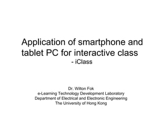 Application of smartphone and
tablet PC for interactive class
                       - iClass



                    Dr. Wilton Fok
    e-Learning Technology Development Laboratory
   Department of Electrical and Electronic Engineering
             The University of Hong Kong
 