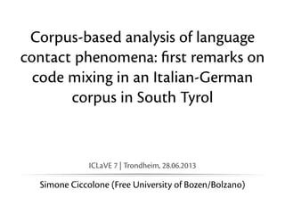 Corpus-based analysis of language
contact phenomena: ﬁrst remarks on
code mixing in an Italian-German
corpus in South Tyrol

ICLaVE 7 | Trondheim, 28.06.2013

Simone Ciccolone (Free University of Bozen/Bolzano)

 