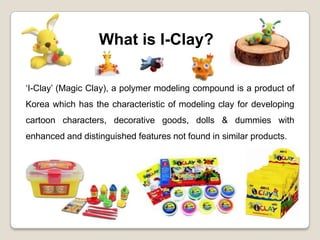 What is I-Clay?

‘I-Clay’ (Magic Clay), a polymer modeling compound is a product of
Korea which has the characteristic of modeling clay for developing
cartoon characters, decorative goods, dolls & dummies with
enhanced and distinguished features not found in similar products.
 