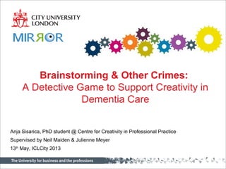Centre for HCI Design
Centre for Creativity
Brainstorming & Other Crimes:
A Detective Game to Support Creativity in
Dementia Care
Anja Sisarica, PhD student @ Centre for Creativity in Professional Practice
Supervised by Neil Maiden & Julienne Meyer
13th
May, ICLCity 2013
 