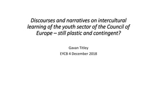 Discourses and narratives on intercultural
learning of the youth sector of the Council of
Europe – still plastic and contingent?
Gavan Titley
EYCB 4 December 2018
 