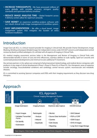 Introduction
Image Core Lab (ICL), is a clinical research provider for imaging in clinical trials. We provide Charter Development, Image
Masking, blinding and prepare blinded images for independent review under ICH-GCP concerns and Independent central
reviews by Board certified radiologists. ICL will deal with all aspects of Imaging in Clinical Trials.
ICL medical imaging assessment services helps in the Management and Review of Imaging in Clinical Trials with
demonstrable benefits in terms of cost and time efficiencies, seamless abilities to scale rapidly, rapid turn arounds and
customized protocol developments and minimum to zero additional IT investment.
Our primary partners in this sphere are comprised of pharmaceutical, biotechnology, and medical device companies with
products in any stage of clinical development (Phase I, Phase II, Phase III, or Phase IV). Our therapeutic areas of expertise
include: oncology, musculoskeletal conditions and cardiology, central nervous system, neurovascular and metabolic
diseases.
ICL is committed to assisting Sponsor companies and CROs with their imaging requirements as they discover new drug
therapies.
Approach
INCREASE THROUGHPUTS - We have processed millions of
scans globally with enviable accuracy, stringent quality
standards and optimized delivery timelines
REDUCE IMAGE ANALYSIS TIME - Global footprint across
4 delivery centers allow for rapid turn arounds.
SAVE MONEY on expensive workflow-analysis software with
our inbuilt clinical trials image management & workflow system.
EASY IMPLEMENTATION - We offer a cloud based image
maagement system that mitigates the burden of extra
hardware installation.
 