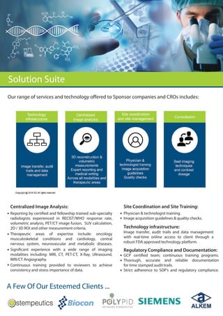 Solution Suite
A Few Of Our Esteemed Clients ...
Centralized Image Analysis:
Reporting by certified and fellowship trained sub-specialty
radiologists experienced in RECIST/WHO response rate,
volumetric analysis, PET/CT image fusion, SUV calculation,
2D / 3D ROI and other measurement criteria.
Therapeutic areas of expertise include: oncology
musculoskeletal conditions and cardiology, central
nervous system, neurovascular and metabolic diseases.
Significant experience with a wide range of imaging
modalities including: MRI, CT, PET-CT, X-Ray, Ultrasound,
MRI/CT Angiography.
Continuous training provided to reviewers to achieve
consistency and stress importance of data.
Site Coordination and Site Training:
Physician & technologist training.
Image acquisition guidelines & quality checks.
Our range of services and technology offered to Sponsor companies and CROs includes:
Technology infrastructure:
Image transfer, audit trails and data management
with real-time online access to client through a
robust FDA approved technology platform.
Regulatory Compliance and Documentation:
GCP certified team; continuous training programs.
Thorough, accurate and reliable documentation
for time stamped audit trails.
Strict adherence to SOP’s and regulatory compliance.
 