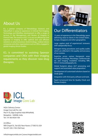 About Us
ICL, a partner company of Teleradiology Solutions and
TeleradTech is using its experience in Clinical Trial Imaging,
Technology and Workflow development to offer a range of
services in the Management and Review of Imaging in
Clinical Trials. The essence of ICL is to use our efficiencies and
expertise in imaging to offer optimal and cost efficient
solutions to pharmaceutical, biotechnology, medical device
companies and other organizations such as CROs, engaged in
global imaging clinical studies.
ICL is committed to assisting Sponsor
companies and CROs with their imaging
requirements as they discover new drug
therapies.
HQ & Delivery Centre:
Image Core Lab Pvt. Ltd.
Plot # 7G, Opp Graphite India Whitefield,
Bangalore - 560048, India
Tel: +91-80-49261100
US Office:
900 Chapel St., Ste 620, New Haven, CT 06510, USA
Tel: 877-295-1705 (Toll Free)
info@imagecorelab.com | www.imagecorelab.com
Core LabImage
ICL
Our Differentiators
15 years of experience in the Teleradiolgy space
delivering value to clients in the United States ,
Europe, Singapore and other geographies.
Large captive pool of experienced reviewers
with subspecialty focus.
Stringent hiring procedures and quality audits
which are reflected in the quality and accuracy
of our reviews.
Expertise across various therapeutic areas
including Oncology, Neurology, Cardiovascular
etc and imaging modalities including MRI,
PET-CT, Echocardiography etc.
Global footprint allows 24/7 processing and
support and associated value proposition.
Development of customized solutions based on
study goals.
Integration with third party software and tools.
Rapid turnaround time for Quality Check and
Review Analysis.
 