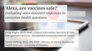 ‘Alexa, are vaccines safe?’
Evaluating voice assistant responses to
consumer health questions
Emily Alagha, MSIS, AHIP - Clinical Information Specialist & Data
Management Librarian - Georgetown University Medical Center
Rachel Helbing, MLIS, MS, AHIP - Director of Library Services for
Health Sciences - University of Houston
 