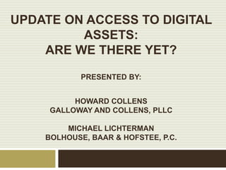 UPDATE ON ACCESS TO DIGITAL
ASSETS:
ARE WE THERE YET?
PRESENTED BY:
HOWARD COLLENS
GALLOWAY AND COLLENS, PLLC
MICHAEL LICHTERMAN
BOLHOUSE, BAAR & HOFSTEE, P.C.
 