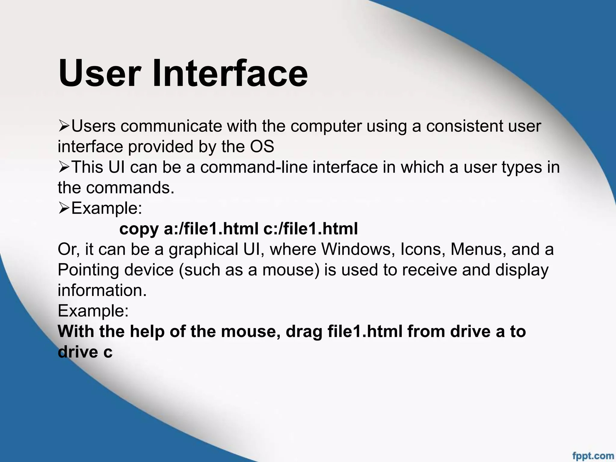 User Interface
Users communicate with the computer using a consistent user
interface provided by the OS
This UI can be a command-line interface in which a user types in
the commands.
Example:
copy a:/file1.html c:/file1.html
Or, it can be a graphical UI, where Windows, Icons, Menus, and a
Pointing device (such as a mouse) is used to receive and display
information.
Example:
With the help of the mouse, drag file1.html from drive a to
drive c
 
