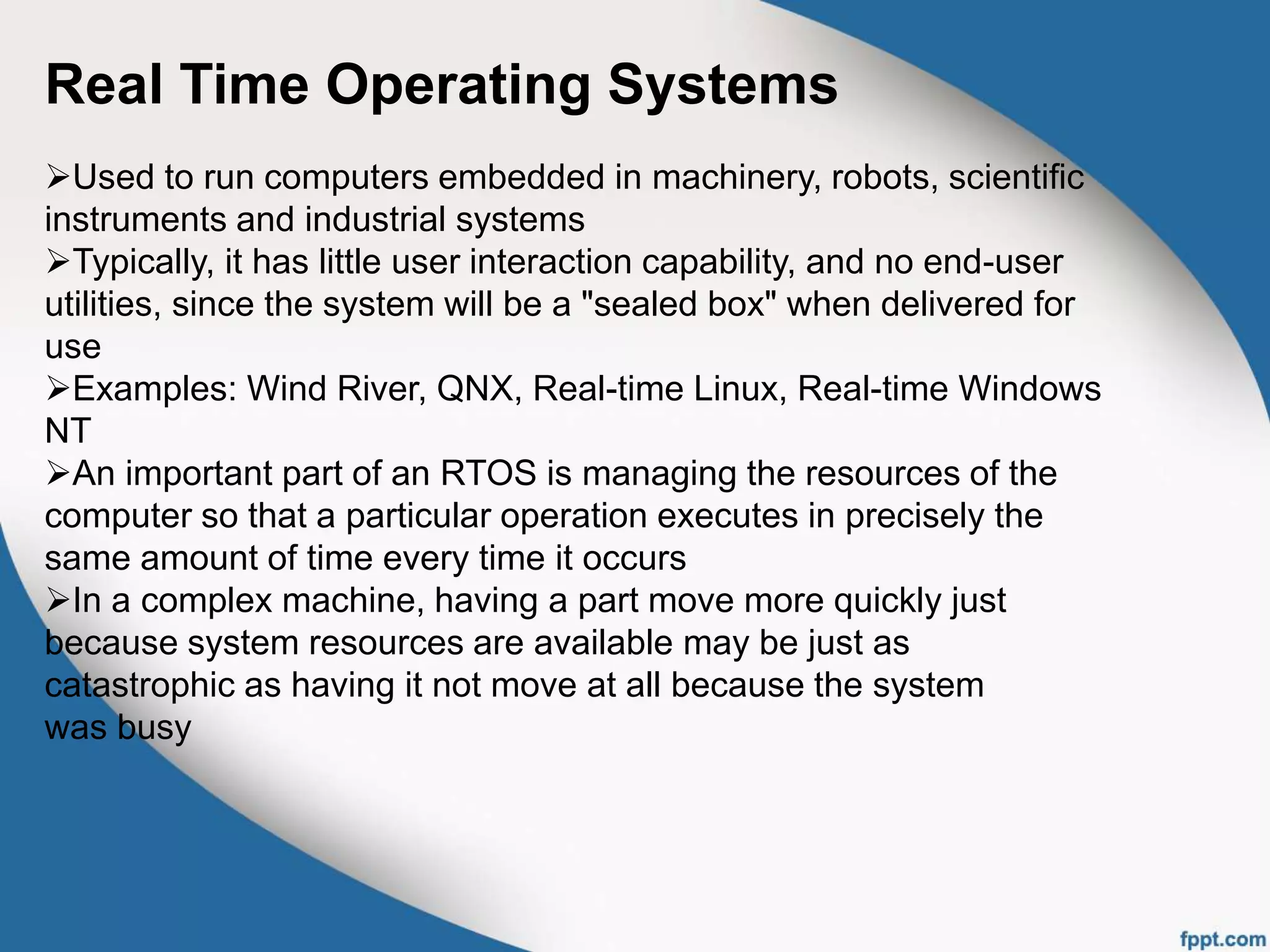 Real Time Operating Systems
Used to run computers embedded in machinery, robots, scientific
instruments and industrial systems
Typically, it has little user interaction capability, and no end-user
utilities, since the system will be a "sealed box" when delivered for
use
Examples: Wind River, QNX, Real-time Linux, Real-time Windows
NT
An important part of an RTOS is managing the resources of the
computer so that a particular operation executes in precisely the
same amount of time every time it occurs
In a complex machine, having a part move more quickly just
because system resources are available may be just as
catastrophic as having it not move at all because the system
was busy
 