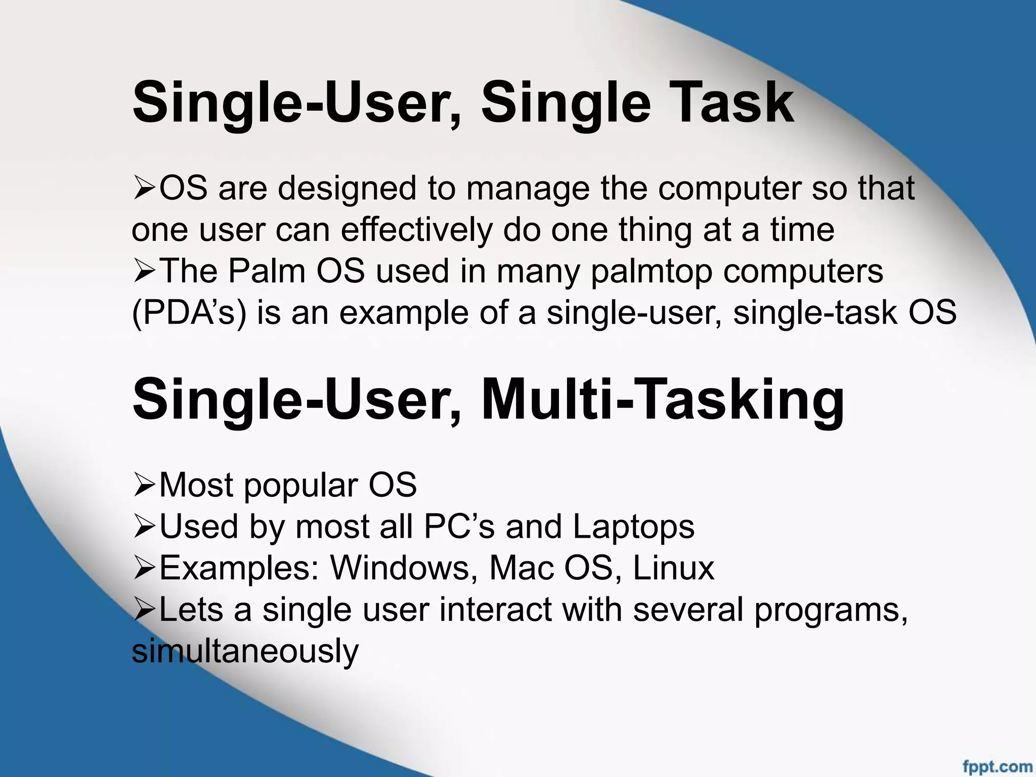 Single-User, Single Task
OS are designed to manage the computer so that
one user can effectively do one thing at a time
The Palm OS used in many palmtop computers
(PDA’s) is an example of a single-user, single-task OS
Single-User, Multi-Tasking
Most popular OS
Used by most all PC’s and Laptops
Examples: Windows, Mac OS, Linux
Lets a single user interact with several programs,
simultaneously
 