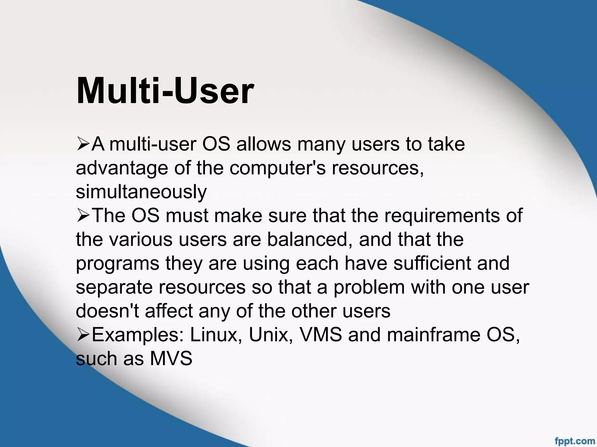 Multi-User
A multi-user OS allows many users to take
advantage of the computer's resources,
simultaneously
The OS must make sure that the requirements of
the various users are balanced, and that the
programs they are using each have sufficient and
separate resources so that a problem with one user
doesn't affect any of the other users
Examples: Linux, Unix, VMS and mainframe OS,
such as MVS
 