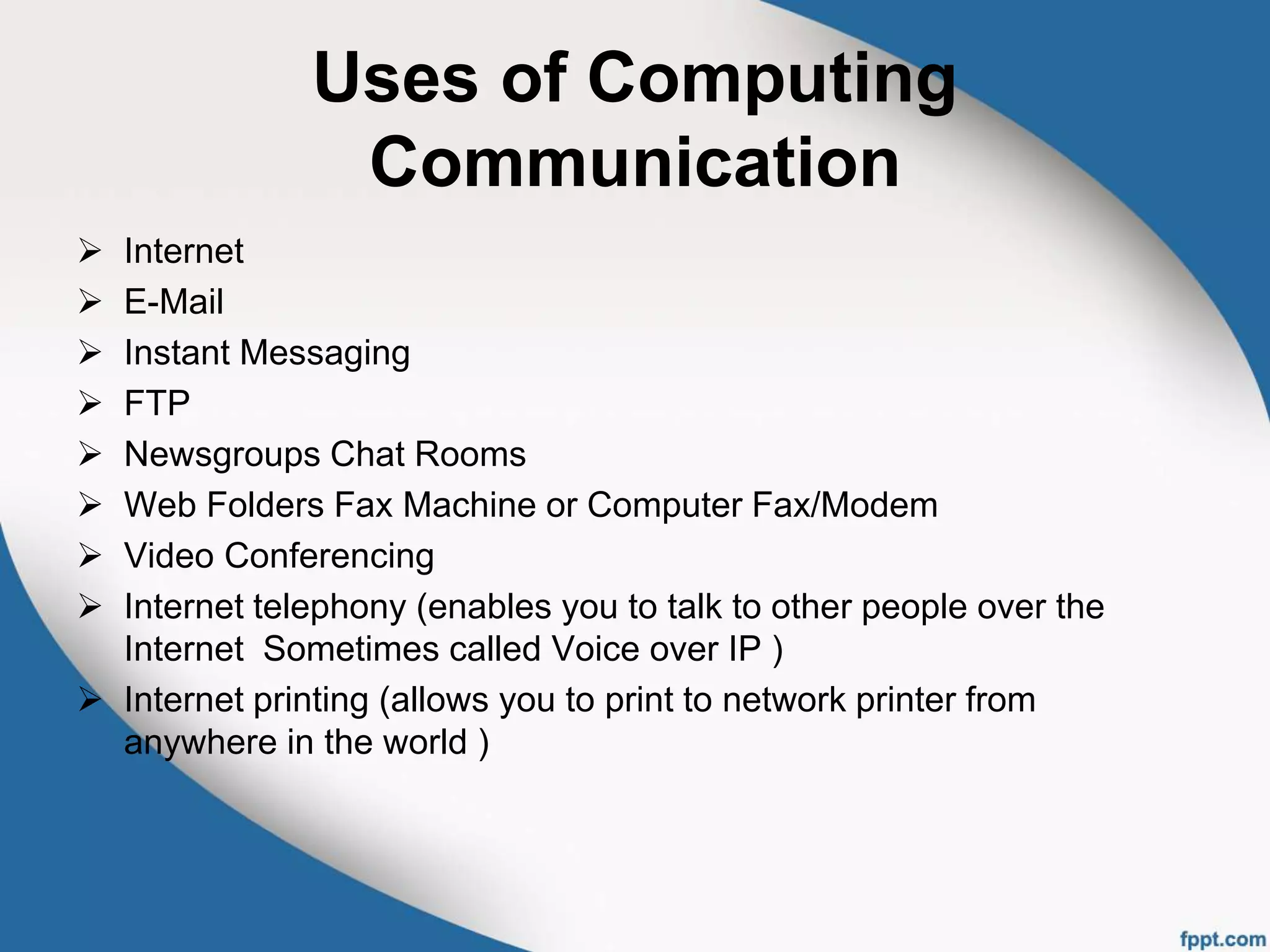 Uses of Computing
Communication
 Internet
 E-Mail
 Instant Messaging
 FTP
 Newsgroups Chat Rooms
 Web Folders Fax Machine or Computer Fax/Modem
 Video Conferencing
 Internet telephony (enables you to talk to other people over the
Internet Sometimes called Voice over IP )
 Internet printing (allows you to print to network printer from
anywhere in the world )
 