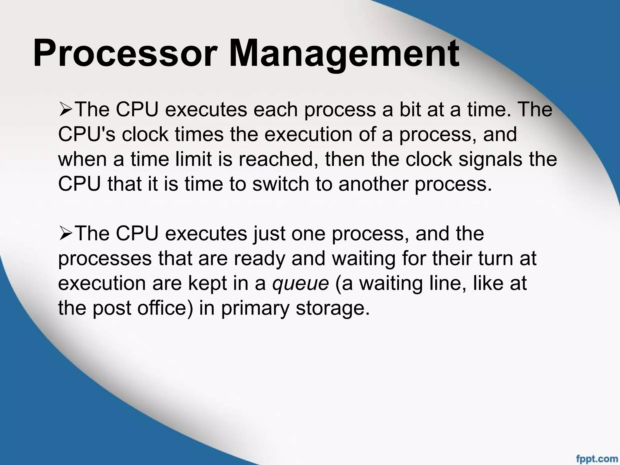 Processor Management
The CPU executes each process a bit at a time. The
CPU's clock times the execution of a process, and
when a time limit is reached, then the clock signals the
CPU that it is time to switch to another process.
The CPU executes just one process, and the
processes that are ready and waiting for their turn at
execution are kept in a queue (a waiting line, like at
the post office) in primary storage.
 
