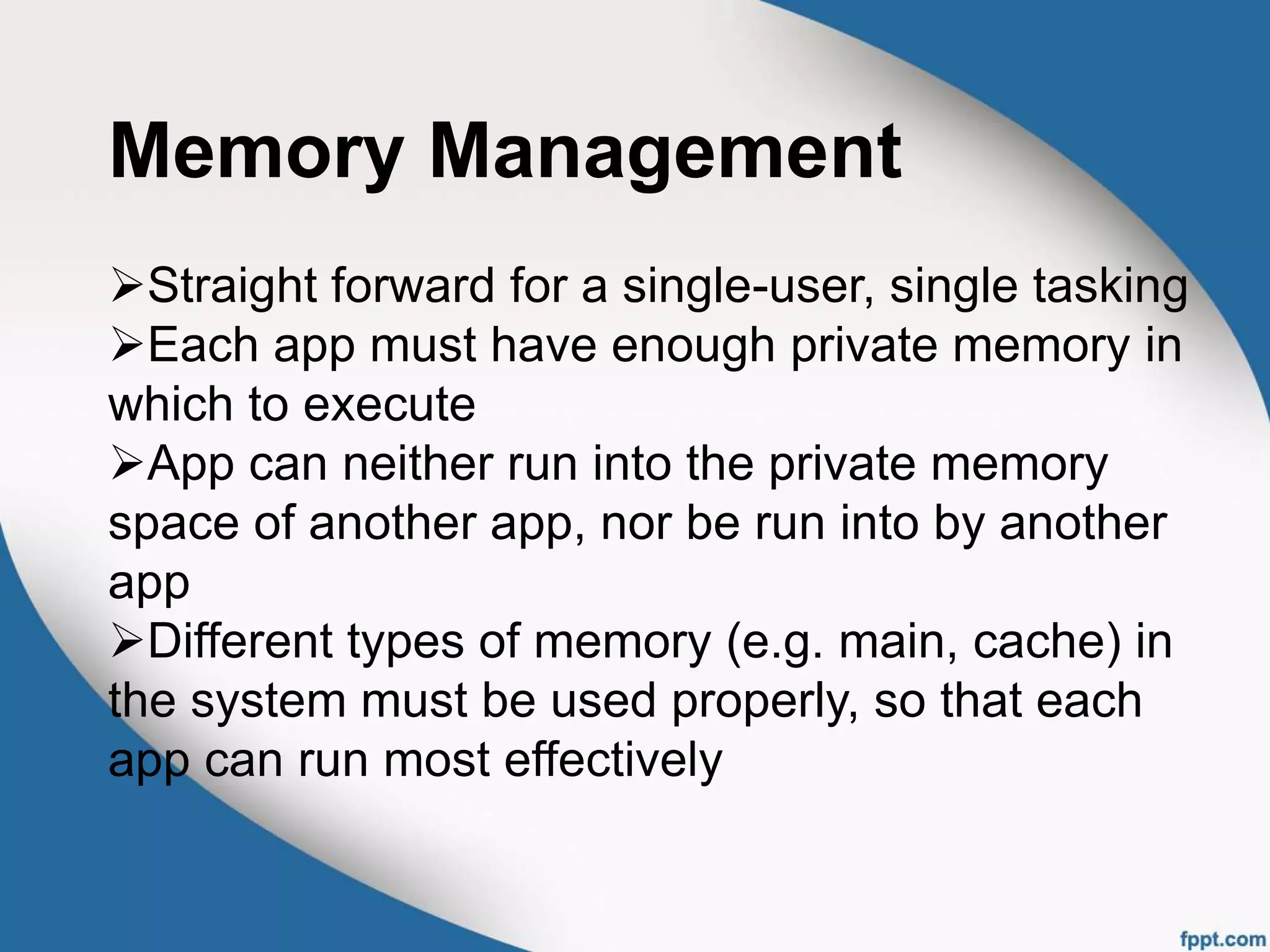 Memory Management
Straight forward for a single-user, single tasking
Each app must have enough private memory in
which to execute
App can neither run into the private memory
space of another app, nor be run into by another
app
Different types of memory (e.g. main, cache) in
the system must be used properly, so that each
app can run most effectively
 