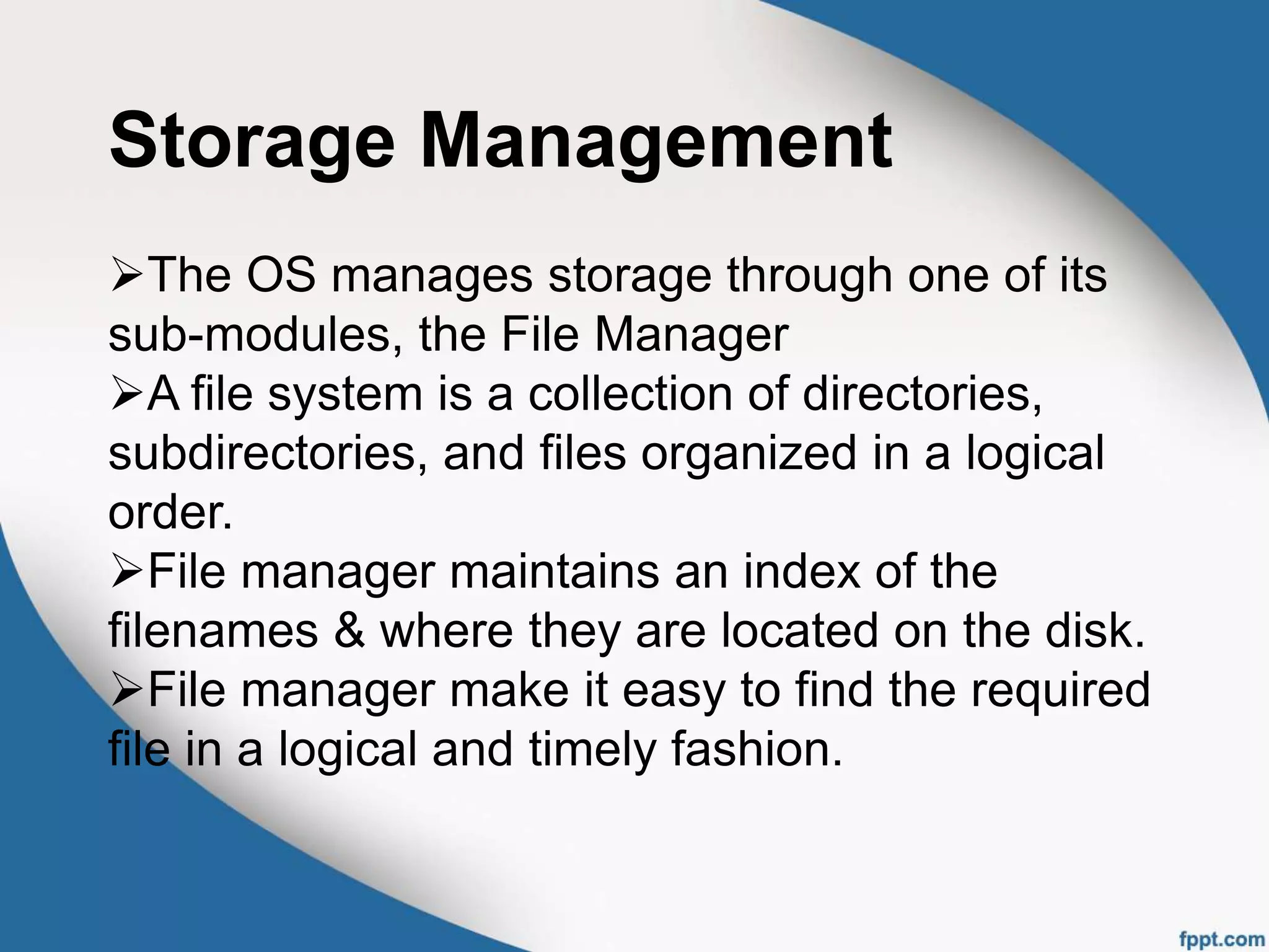 Storage Management
The OS manages storage through one of its
sub-modules, the File Manager
A file system is a collection of directories,
subdirectories, and files organized in a logical
order.
File manager maintains an index of the
filenames & where they are located on the disk.
File manager make it easy to find the required
file in a logical and timely fashion.
 