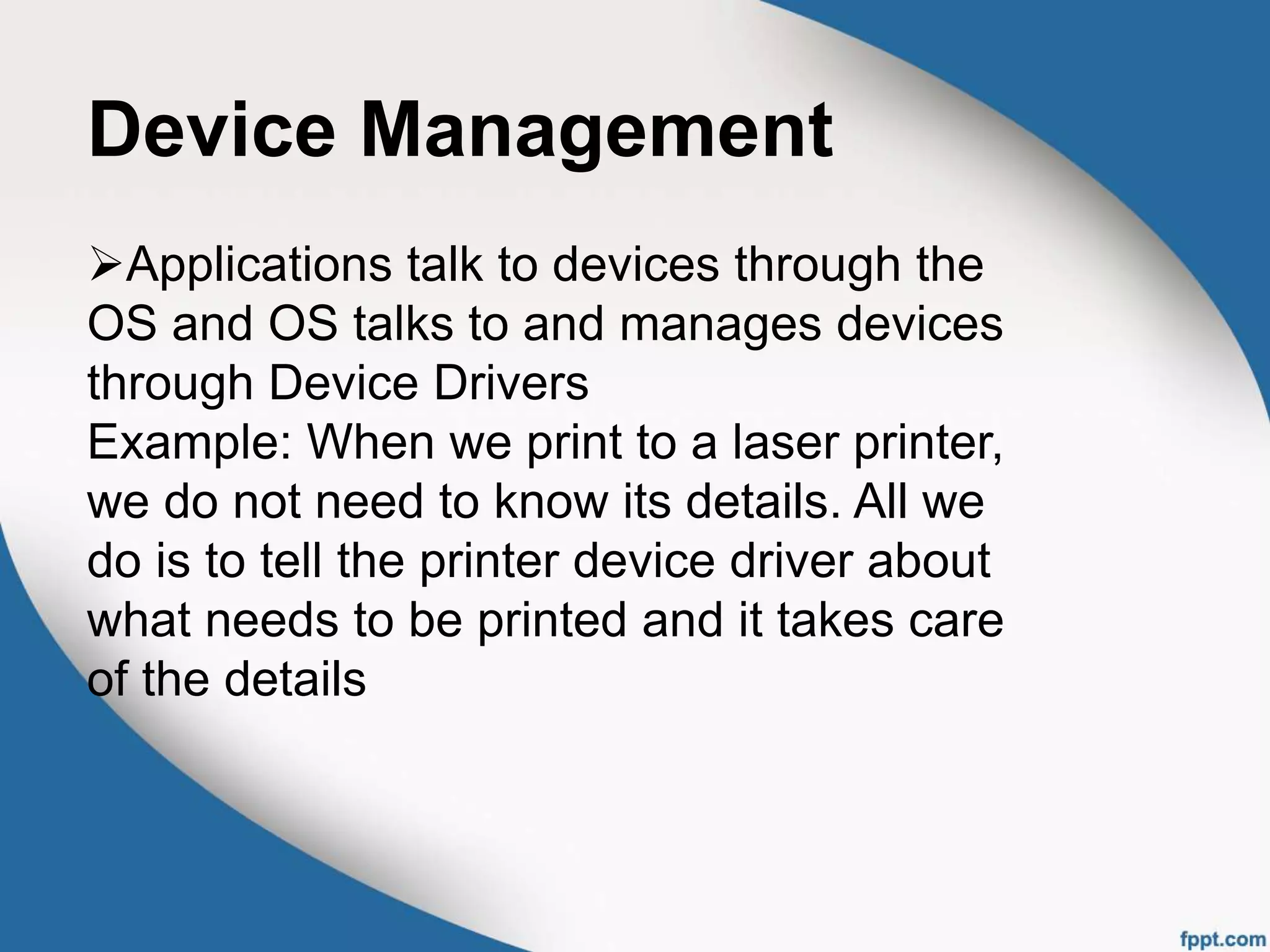 Device Management
Applications talk to devices through the
OS and OS talks to and manages devices
through Device Drivers
Example: When we print to a laser printer,
we do not need to know its details. All we
do is to tell the printer device driver about
what needs to be printed and it takes care
of the details
 
