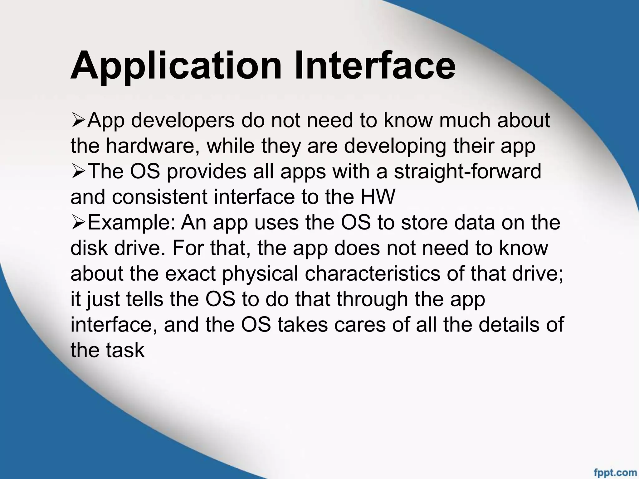 Application Interface
App developers do not need to know much about
the hardware, while they are developing their app
The OS provides all apps with a straight-forward
and consistent interface to the HW
Example: An app uses the OS to store data on the
disk drive. For that, the app does not need to know
about the exact physical characteristics of that drive;
it just tells the OS to do that through the app
interface, and the OS takes cares of all the details of
the task
 