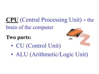 CPU (Central Processing Unit) - the
brain of the computer
Two parts:
• CU (Control Unit)
• ALU (Arithmetic/Logic Unit)
 