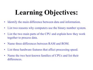 Learning Objectives:
• Identify the main difference between data and information.
• List two reasons why computers use the binary number system.
• List the two main parts of the CPU and explain how they work
together to process data.
• Name three differences between RAM and ROM.
• List three hardware features that affect processing speed.
• Name the two best-known families of CPUs and list their
differences.
 