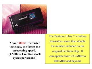 The Pentium II has 7.5 million
transistors, more than double
the number included on the
original Pentium chip. It
can operate from 233 MHz to
400 MHz and beyond.
About MHz: the faster
the clock, the faster the
processing speed.
(1 MHz = 1 million clock
cycles per second)
 