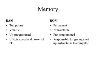 Memory
RAM
• Temporary
• Volatile
• Un-programmed
• Effects speed and power of
PC
ROM
• Permanent
• Non-volatile
• Pre-programmed
• Responsible for giving start
up instructions to computer
 