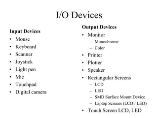 I/O Devices
Input Devices
• Mouse
• Keyboard
• Scanner
• Joystick
• Light pen
• Mic
• Touchpad
• Digital camera
Output Devices
• Monitor
– Monochrome
– Color
• Printer
• Plotter
• Speaker
• Rectangular Screens
– LCD
– LED
– SMD Surface Mount Device
– Laptop Screens (LCD / LED)
• Touch Screen LCD, LED
 