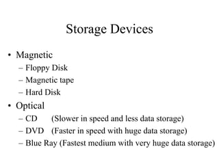 Storage Devices
• Magnetic
– Floppy Disk
– Magnetic tape
– Hard Disk
• Optical
– CD (Slower in speed and less data storage)
– DVD (Faster in speed with huge data storage)
– Blue Ray (Fastest medium with very huge data storage)
 